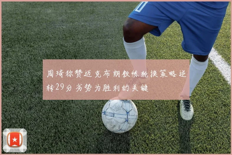 周琦称赞迈克布朗教练轮换策略逆转29分劣势为胜利的关键