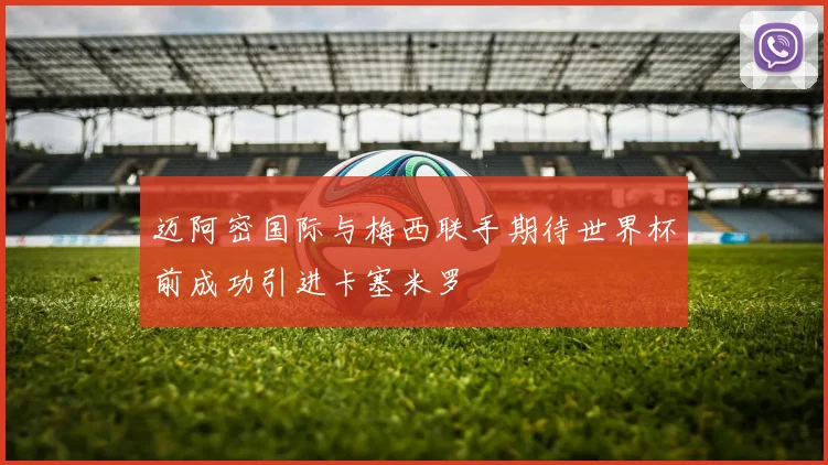 迈阿密国际与梅西联手期待世界杯前成功引进卡塞米罗