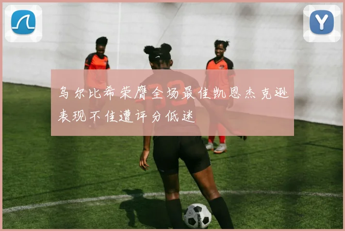 乌尔比希荣膺全场最佳凯恩杰克逊表现不佳遭评分低迷
