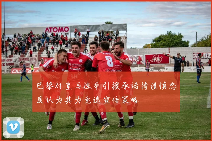 巴黎对皇马选举引援承诺持谨慎态度认为其为竞选宣传策略