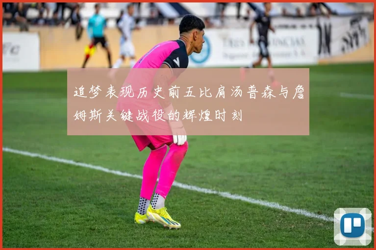 追梦表现历史前五比肩汤普森与詹姆斯关键战役的辉煌时刻