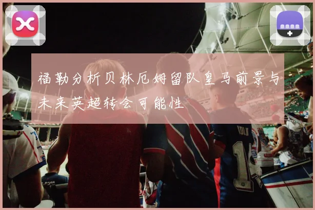 福勒分析贝林厄姆留队皇马前景与未来英超转会可能性