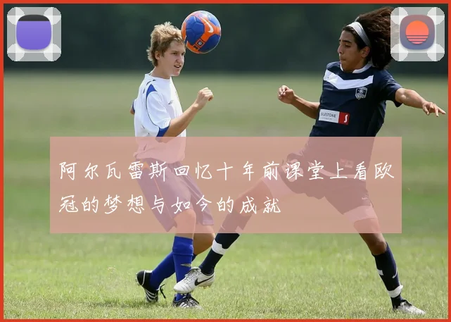 阿尔瓦雷斯回忆十年前课堂上看欧冠的梦想与如今的成就
