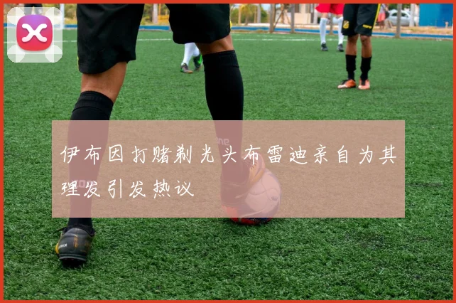 伊布因打赌剃光头布雷迪亲自为其理发引发热议
