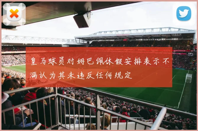 皇马球员对姆巴佩休假安排表示不满认为其未违反任何规定