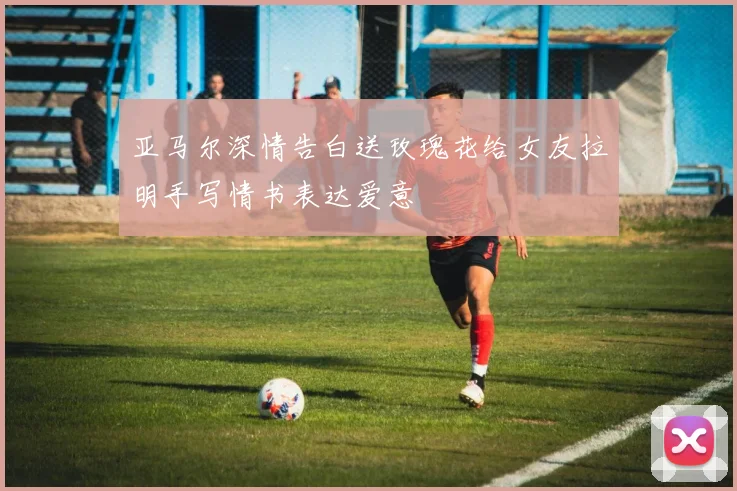 亚马尔深情告白送玫瑰花给女友拉明手写情书表达爱意