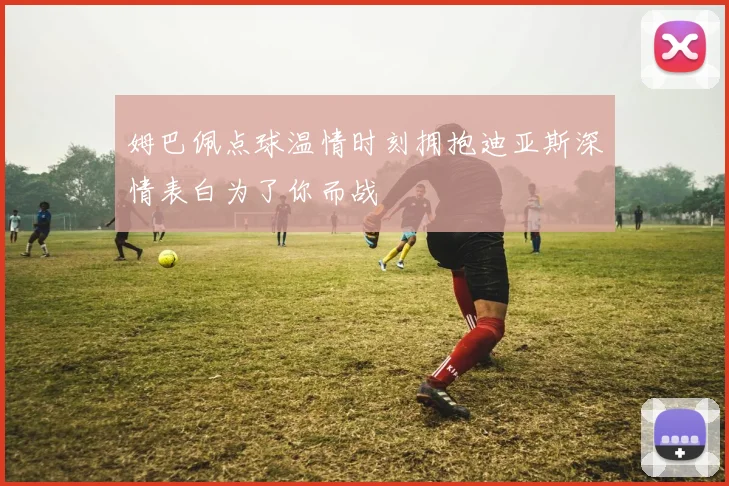 姆巴佩点球温情时刻拥抱迪亚斯深情表白为了你而战