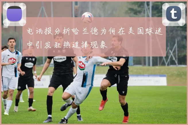 电讯报分析哈兰德为何在美国球迷中引发狂热追捧现象