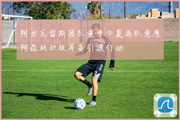 阿尔瓦雷斯团队重申今夏离队意愿阿森纳积极筹备引援行动