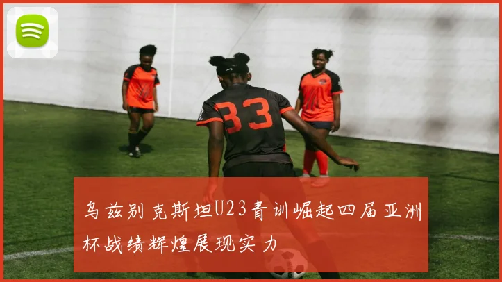 乌兹别克斯坦U23青训崛起四届亚洲杯战绩辉煌展现实力