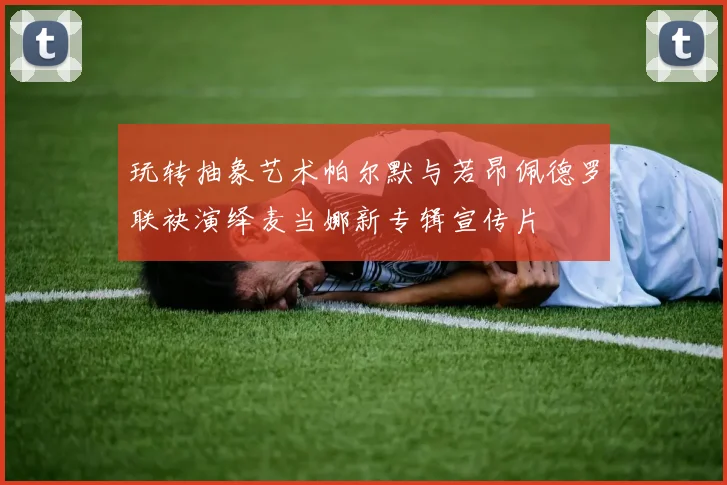 玩转抽象艺术帕尔默与若昂佩德罗联袂演绎麦当娜新专辑宣传片