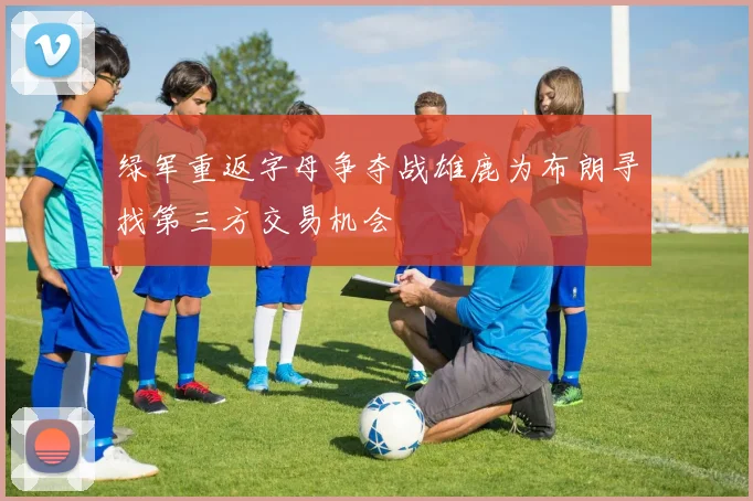 绿军重返字母争夺战雄鹿为布朗寻找第三方交易机会