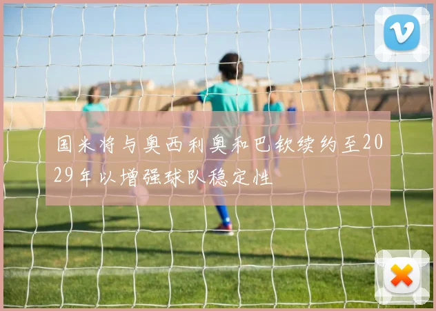 国米将与奥西利奥和巴钦续约至2029年以增强球队稳定性